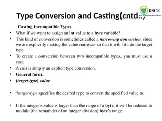 Type Conversion and Casting(cntd..)
Casting Incompatible Types
• What if we want to assign an int value to a byte variable?
• This kind of conversion is sometimes called a narrowing conversion, since
we are explicitly making the value narrower so that it will fit into the target
type.
• To create a conversion between two incompatible types, you must use a
cast.
• A cast is simply an explicit type conversion.
• General form:
• (target-type) value
• *target-type specifies the desired type to convert the specified value to.
• If the integer’s value is larger than the range of a byte, it will be reduced to
modulo (the remainder of an integer division) byte’s range.
 