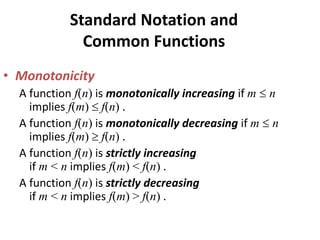 Standard Notation and
Common Functions
• Monotonicity
A function f(n) is monotonically increasing if m  n
implies f(m)  f(n) .
A function f(n) is monotonically decreasing if m  n
implies f(m)  f(n) .
A function f(n) is strictly increasing
if m < n implies f(m) < f(n) .
A function f(n) is strictly decreasing
if m < n implies f(m) > f(n) .
 