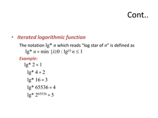• Iterated logarithmic function
The notation lg* n which reads “log star of n” is defined as
lg* n = min {i0 : lg(i) n  1
Example:
lg* 2 = 1
lg* 4 = 2
lg* 16 = 3
lg* 65536 = 4
lg* 265536 = 5
Cont..
 