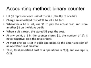 Accounting method: binary counter
• Let $1 represent each unit of cost (i.e., the flip of one bit).
• Charge an amortized cost of $2 to set a bit to 1.
• Whenever a bit is set, use $1 to pay the actual cost, and store
another $1 on the bit as credit.
• When a bit is reset, the stored $1 pays the cost.
• At any point, a 1 in the counter stores $1, the number of 1’s is
never negative, so is the total credits.
• At most one bit is set in each operation, so the amortized cost of
an operation is at most $2.
• Thus, total amortized cost of n operations is O(n), and average is
O(1).
 