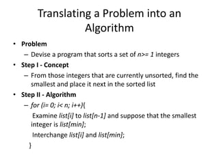 Translating a Problem into an
Algorithm
• Problem
– Devise a program that sorts a set of n>= 1 integers
• Step I - Concept
– From those integers that are currently unsorted, find the
smallest and place it next in the sorted list
• Step II - Algorithm
– for (i= 0; i< n; i++){
Examine list[i] to list[n-1] and suppose that the smallest
integer is list[min];
Interchange list[i] and list[min];
}
 