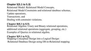 Chapter 5(5.1 to 5.3)
Relational Model: Relational Model Concepts,
Relational Model Constraints and relational database schemas,
Update operations,
Transactions, and
Dealing with constraint violations.
Chapter 8(8.1 to 8.5)
Relational Algebra: Unary and Binary relational operations,
additional relational operations (aggregate, grouping, etc.)
Examples of Queries in relational algebra.
Chapter 9(9.1 to 9.2)
Mapping Conceptual Design into a Logical Design:
Relational Database Design using ER-to-Relational mapping
 