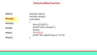 String handling Functions
strlen()
strcpy()
strcmp()
strcat()
strlwr()
strupr()
#include<stdio.h>
#include<string.h>
void main()
{
char a[21],b[21] ;
printf("Enter a stringn");
gets(a);
strcpy(b,a);
printf("The copied string is: %s",b);
}
 