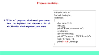 Programs on strings
1. Write a C program, which reads your name
from the keyboard and outputs a list of
ASCII codes, which represent your name.
#include<stdio.h>
#include<string.h>
void main()
{
char name[21] ;
int i,len;
printf("Enter your name:n");
gets(name);
len=strlen(name);
printf("The name is ASCII form:n");
for(i=0;i<len;i++)
printf("%d",name[i]);
}
 