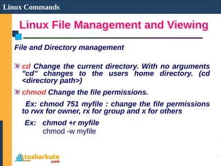 Linux File Management and Viewing
Linux Commands
File and Directory management
cd Change the current directory. With no arguments
"cd" changes to the users home directory. (cd
<directory path>)
chmod Change the file permissions.
Ex: chmod 751 myfile : change the file permissions
to rwx for owner, rx for group and x for others
Ex: chmod +r myfile
chmod -w myfile
 