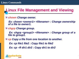 Linux File Management and Viewing
Linux Commands
chown Change owner.
Ex: chown <owner1> <filename> : Change ownership
of a file to owner1.
chgrp Change group.
Ex: chgrp <group1> <filename> : Change group of a
file to group1.
cp Copy a file from one location to another.
Ex: cp file1 file2 : Copy file1 to file2
Ex: cp –R dir1 dir2 : Copy dir1 to dir2
 