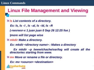 Linux File Management and Viewing
Linux Commands
ls List contents of a directory.
Ex: ls, ls –l , ls –al, ls –ld, ls –R
(-rwxrwxr-x 1 juan juan 0 Sep 26 12:25 foo )
|more will list page wise
mkdir Make a directory.
Ex: mkdir <directory name> : Makes a directory
Ex mkdir –p /www/chache/var/log will create all the
directories starting from www.
mv Move or rename a file or directory.
Ex: mv <source> <destination>
 