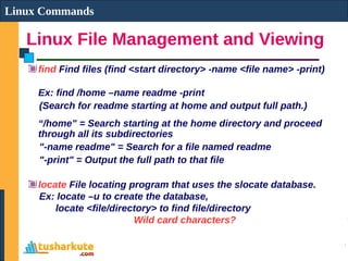 Linux File Management and Viewing
Linux Commands
find Find files (find <start directory> -name <file name> -print)
Ex: find /home –name readme -print
(Search for readme starting at home and output full path.)
“/home" = Search starting at the home directory and proceed
through all its subdirectories
"-name readme" = Search for a file named readme
"-print" = Output the full path to that file
locate File locating program that uses the slocate database.
Ex: locate –u to create the database,
locate <file/directory> to find file/directory
Wild card characters?
 