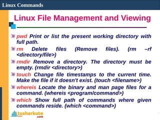 Linux File Management and Viewing
Linux Commands
pwd Print or list the present working directory with
full path.
rm Delete files (Remove files). (rm –rf
<directory/file>)
rmdir Remove a directory. The directory must be
empty. (rmdir <directory>)
touch Change file timestamps to the current time.
Make the file if it doesn't exist. (touch <filename>)
whereis Locate the binary and man page files for a
command. (whereis <program/command>)
which Show full path of commands where given
commands reside. (which <command>)
 