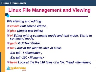 Linux File Management and Viewing
Linux Commands
File viewing and editing
emacs Full screen editor.
pico Simple text editor.
vi Editor with a command mode and text mode. Starts in
command mode.
gedit GUI Text Editor
tail Look at the last 10 lines of a file.
Ex: tail –f <filename> ,
Ex: tail -100 <filename>
head Look at the first 10 lines of a file. (head <filename>)
 