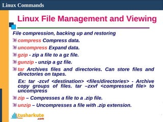 Linux File Management and Viewing
Linux Commands
File compression, backing up and restoring
compress Compress data.
uncompress Expand data.
gzip - zip a file to a gz file.
gunzip - unzip a gz file.
tar Archives files and directories. Can store files and
directories on tapes.
Ex: tar -zcvf <destination> <files/directories> - Archive
copy groups of files. tar –zxvf <compressed file> to
uncompress
zip – Compresses a file to a .zip file.
unzip – Uncompresses a file with .zip extension.
 