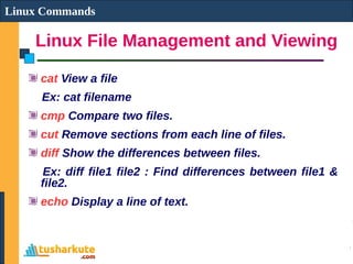 Linux File Management and Viewing
Linux Commands
cat View a file
Ex: cat filename
cmp Compare two files.
cut Remove sections from each line of files.
diff Show the differences between files.
Ex: diff file1 file2 : Find differences between file1 &
file2.
echo Display a line of text.
 