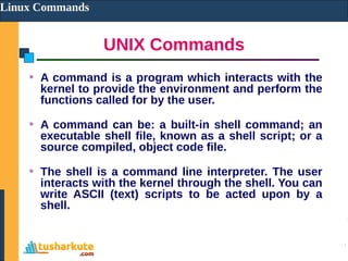 UNIX Commands
Linux Commands
A command is a program which interacts with the
kernel to provide the environment and perform the
functions called for by the user.
A command can be: a built-in shell command; an
executable shell file, known as a shell script; or a
source compiled, object code file.
The shell is a command line interpreter. The user
interacts with the kernel through the shell. You can
write ASCII (text) scripts to be acted upon by a
shell.
 