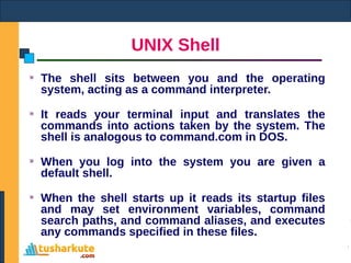 UNIX Shell
The shell sits between you and the operating
system, acting as a command interpreter.
It reads your terminal input and translates the
commands into actions taken by the system. The
shell is analogous to command.com in DOS.
When you log into the system you are given a
default shell.
When the shell starts up it reads its startup files
and may set environment variables, command
search paths, and command aliases, and executes
any commands specified in these files.
 
