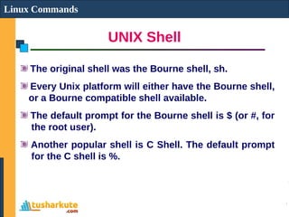 UNIX Shell
Linux Commands
The original shell was the Bourne shell, sh.
Every Unix platform will either have the Bourne shell,
or a Bourne compatible shell available.
The default prompt for the Bourne shell is $ (or #, for
the root user).
Another popular shell is C Shell. The default prompt
for the C shell is %.
 