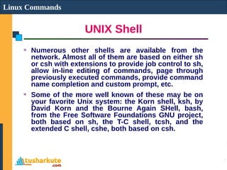 UNIX Shell
Linux Commands
Numerous other shells are available from the
network. Almost all of them are based on either sh
or csh with extensions to provide job control to sh,
allow in-line editing of commands, page through
previously executed commands, provide command
name completion and custom prompt, etc.
Some of the more well known of these may be on
your favorite Unix system: the Korn shell, ksh, by
David Korn and the Bourne Again SHell, bash,
from the Free Software Foundations GNU project,
both based on sh, the T-C shell, tcsh, and the
extended C shell, cshe, both based on csh.
 