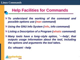 Help Facilities for Commands
Linux Commands
To understand the working of the command and
possible options use (man command)
Using the GNU Info System (info, info command)
Listing a Description of a Program (whatis command)
Many tools have a long−style option, `−−help', that
outputs usage information about the tool, including
the options and arguments the tool takes.
Ex: whoami --help
 