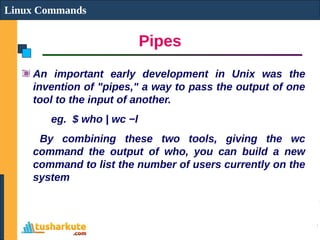Pipes
Linux Commands
An important early development in Unix was the
invention of "pipes," a way to pass the output of one
tool to the input of another.
eg. $ who | wc −l
By combining these two tools, giving the wc
command the output of who, you can build a new
command to list the number of users currently on the
system
 