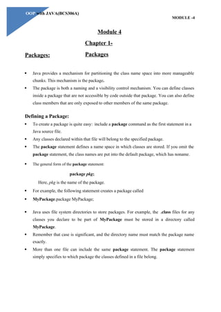 OOP with JAVA(BCS306A)
MODULE -4
Packages:
Module 4
Chapter 1-
Packages
 Java provides a mechanism for partitioning the class name space into more manageable
chunks. This mechanism is the package.
 The package is both a naming and a visibility control mechanism. You can define classes
inside a package that are not accessible by code outside that package. You can also define
class members that are only exposed to other members of the same package.
Defining a Package:
 To create a package is quite easy: include a package command as the first statement in a
Java source file.
 Any classes declared within that file will belong to the specified package.
 The package statement defines a name space in which classes are stored. If you omit the
package statement, the class names are put into the default package, which has noname.
 The general form of the package statement:
package pkg;
Here, pkg is the name of the package.
 For example, the following statement creates a package called
 MyPackage.package MyPackage;
 Java uses file system directories to store packages. For example, the .class files for any
classes you declare to be part of MyPackage must be stored in a directory called
MyPackage.
 Remember that case is significant, and the directory name must match the package name
exactly.
 More than one file can include the same package statement. The package statement
simply specifies to which package the classes defined in a file belong.
 