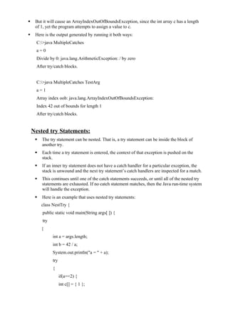  But it will cause an ArrayIndexOutOfBoundsException, since the int array c has a length
of 1, yet the program attempts to assign a value to c.
 Here is the output generated by running it both ways:
C:>java MultipleCatches
a = 0
Divide by 0: java.lang.ArithmeticException: / by zero
After try/catch blocks.
C:>java MultipleCatches TestArg
a = 1
Array index oob: java.lang.ArrayIndexOutOfBoundsException:
Index 42 out of bounds for length 1
After try/catch blocks.
Nested try Statements:
 The try statement can be nested. That is, a try statement can be inside the block of
another try.
 Each time a try statement is entered, the context of that exception is pushed on the
stack.
 If an inner try statement does not have a catch handler for a particular exception, the
stack is unwound and the next try statement’s catch handlers are inspected for a match.
 This continues until one of the catch statements succeeds, or until all of the nested try
statements are exhausted. If no catch statement matches, then the Java run-time system
will handle the exception.
 Here is an example that uses nested try statements:
class NestTry {
public static void main(String args[ ]) {
try
{
int a = args.length;
int b = 42 / a;
System.out.println("a = " + a);
try
{
if(a==2) {
int c[] = { 1 };
 