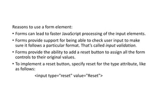 Reasons to use a form element:
• Forms can lead to faster JavaScript processing of the input elements.
• Forms provide support for being able to check user input to make
sure it follows a particular format. That’s called input validation.
• Forms provide the ability to add a reset button to assign all the form
controls to their original values.
• To implement a reset button, specify reset for the type attribute, like
as follows:
<input type="reset" value="Reset">
 