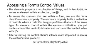 Accessing a Form’s Control Values
• The elements property is a collection of things, and in JavaScript, to
access an element within a collection, use []’s.
• To access the controls that are within a form, we use the form
object’s elements property. The elements property holds a collection
of controls, where a collection is a group of items that are of the same
type. To access a control within the elements collection, you put
quotes around the control’s id value and surround the quoted value
with []’s.
• After retrieving the control, there’s still one more step need to access
the control’s value property.
ex: form.elements["first"].value
 