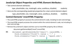 JavaScript Object Properties and HTML Element Attributes :
• Text control element attributes:
type, placeholder, size, maxlength, value, autofocus, disabled, readonly
• Here are the corresponding JavaScript properties for a text control element object:
type, placeholder, size, maxLength, value, autofocus, disabled, readOnly
Control Elements’ innerHTML Property:
• The outerHTML property It accesses the control element’s code, including its start and end tags.
• The innerHTML property accesses the content within the control element’s code, not including its
start and end tags.
• Retrieve the p element’s object and then use its innerHTML property, like as follows:
document.getElementById("email").innerHTML
EX:
 