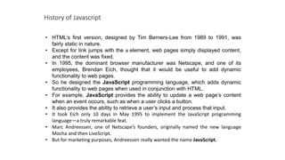 History of Javascript
• HTML’s first version, designed by Tim Berners-Lee from 1989 to 1991, was
fairly static in nature.
• Except for link jumps with the a element, web pages simply displayed content,
and the content was fixed.
• In 1995, the dominant browser manufacturer was Netscape, and one of its
employees, Brendan Eich, thought that it would be useful to add dynamic
functionality to web pages.
• So he designed the JavaScript programming language, which adds dynamic
functionality to web pages when used in conjunction with HTML.
• For example, JavaScript provides the ability to update a web page’s content
when an event occurs, such as when a user clicks a button.
• It also provides the ability to retrieve a user’s input and process that input.
• It took Eich only 10 days in May 1995 to implement the JavaScript programming
language—a truly remarkable feat.
• Marc Andreessen, one of Netscape’s founders, originally named the new language
Mocha and then LiveScript.
• But for marketing purposes, Andreessen really wanted the name JavaScript.
 