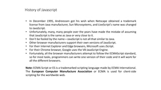 History of Javascript
• In December 1995, Andreessen got his wish when Netscape obtained a trademark
license from Java manufacturer, Sun Microsystems, and LiveScript’s name was changed
to JavaScript.
• Unfortunately, many, many people over the years have made the mistake of assuming
that JavaScript is the same as Java or very close to it.
• Don’t be fooled by the name—JavaScript is not all that similar to Java.
• Other browser manufacturers support their own versions of JavaScript.
• For their Internet Explorer and Edge browsers, Microsoft uses JScript.
• For their Chrome browser, Google uses the V8 JavaScript Engine.
• Fortunately, all the browser manufacturers attempt to follow the ECMAScript standard,
so for most tasks, programmers can write one version of their code and it will work for
all the different browsers.
Note: ECMA Script or ES is a trademarked scripting language made by ECMA International.
The European Computer Manufacture Association or ECMA is used for client-side
scripting for the worldwide web.
 