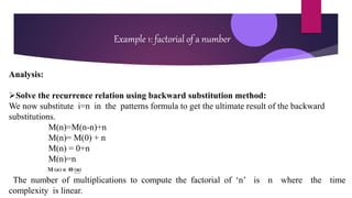 Example 1: factorial of a number
Analysis:
Solve the recurrence relation using backward substitution method:
We now substitute i=n in the patterns formula to get the ultimate result of the backward
substitutions.
M(n)=M(n-n)+n
M(n)= M(0) + n
M(n) = 0+n
M(n)=n
The number of multiplications to compute the factorial of ‘n’ is n where the time
complexity is linear.
 