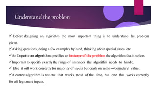 Understand the problem
 Before designing an algorithm the most important thing is to understand the problem
given.
Asking questions, doing a few examples by hand, thinking about special cases, etc.
An Input to an algorithm specifies an instance of the problem the algorithm that it solves.
Important to specify exactly the range of instances the algorithm needs to handle.
 Else it will work correctly for majority of inputs but crash on some ―boundary‖ value.
A correct algorithm is not one that works most of the time, but one that works correctly
for all legitimate inputs.
 