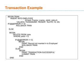 Transaction Example BEGIN TRAN INSERT INTO EMPLOYEE    (EmpId, Fname, Lname, JobId, JobLvl)    VALUES ( 'HUS42628M', 'ROGER', 'SLATE‘,12, 25) IF(@@ERROR <> 0) ROLLBACK TRAN ELSE BEGIN DELETE FROM Jobs WHERE jobId =13 IF(@@ERROR <> 0) BEGIN PRINT 'Record not inserted in to Employee' ROLLBACK TRAN END ELSE   BEGIN PRINT 'TRANSACTION SUCCESSFUL' COMMIT TRAN   END END 