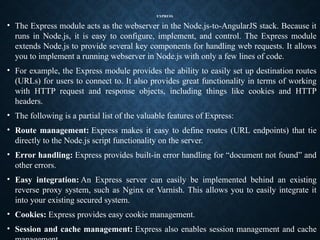 EXPRESS
• The Express module acts as the webserver in the Node.js-to-AngularJS stack. Because it
runs in Node.js, it is easy to configure, implement, and control. The Express module
extends Node.js to provide several key components for handling web requests. It allows
you to implement a running webserver in Node.js with only a few lines of code.
• For example, the Express module provides the ability to easily set up destination routes
(URLs) for users to connect to. It also provides great functionality in terms of working
with HTTP request and response objects, including things like cookies and HTTP
headers.
• The following is a partial list of the valuable features of Express:
• Route management: Express makes it easy to define routes (URL endpoints) that tie
directly to the Node.js script functionality on the server.
• Error handling: Express provides built-in error handling for “document not found” and
other errors.
• Easy integration: An Express server can easily be implemented behind an existing
reverse proxy system, such as Nginx or Varnish. This allows you to easily integrate it
into your existing secured system.
• Cookies: Express provides easy cookie management.
• Session and cache management: Express also enables session management and cache
 