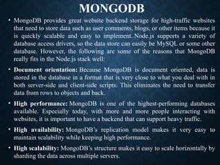 MONGODB
• MongoDB provides great website backend storage for high-traffic websites
that need to store data such as user comments, blogs, or other items because it
is quickly scalable and easy to implement..Node.js supports a variety of
database access drivers, so the data store can easily be MySQL or some other
database. However, the following are some of the reasons that MongoDB
really fits in the Node.js stack well:
• Document orientation: Because MongoDB is document oriented, data is
stored in the database in a format that is very close to what you deal with in
both server-side and client-side scripts. This eliminates the need to transfer
data from rows to objects and back.
• High performance: MongoDB is one of the highest-performing databases
available. Especially today, with more and more people interacting with
websites, it is important to have a backend that can support heavy traffic.
• High availability: MongoDB’s replication model makes it very easy to
maintain scalability while keeping high performance.
• High scalability: MongoDB’s structure makes it easy to scale horizontally by
sharding the data across multiple servers.
 