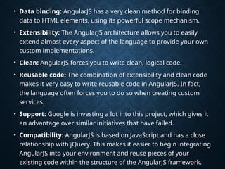 • Data binding: AngularJS has a very clean method for binding
data to HTML elements, using its powerful scope mechanism.
• Extensibility: The AngularJS architecture allows you to easily
extend almost every aspect of the language to provide your own
custom implementations.
• Clean: AngularJS forces you to write clean, logical code.
• Reusable code: The combination of extensibility and clean code
makes it very easy to write reusable code in AngularJS. In fact,
the language often forces you to do so when creating custom
services.
• Support: Google is investing a lot into this project, which gives it
an advantage over similar initiatives that have failed.
• Compatibility: AngularJS is based on JavaScript and has a close
relationship with jQuery. This makes it easier to begin integrating
AngularJS into your environment and reuse pieces of your
existing code within the structure of the AngularJS framework.
 