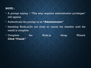 NOTE :
• A prompt saying – “This step requires administrative privileges”
will appear.
• Authenticate the prompt as an “Administrator”
• Installing Node.js.Do not close or cancel the installer until the
install is complete
• Complete the Node.js Setup Wizard.
Click “Finish”
 