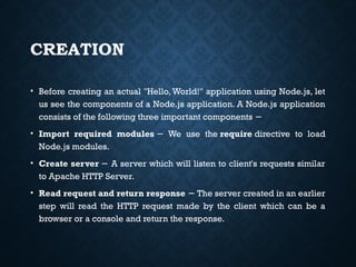 CREATION
• Before creating an actual "Hello, World!" application using Node.js, let
us see the components of a Node.js application. A Node.js application
consists of the following three important components −
• Import required modules We use the
− require directive to load
Node.js modules.
• Create server A server which will listen to client's requests similar
−
to Apache HTTP Server.
• Read request and return response The server created in an earlier
−
step will read the HTTP request made by the client which can be a
browser or a console and return the response.
 