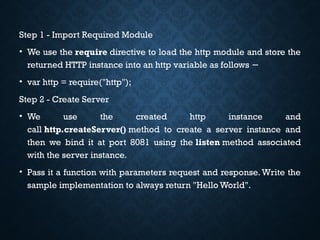 Step 1 - Import Required Module
• We use the require directive to load the http module and store the
returned HTTP instance into an http variable as follows −
• var http = require("http");
Step 2 - Create Server
• We use the created http instance and
call http.createServer() method to create a server instance and
then we bind it at port 8081 using the listen method associated
with the server instance.
• Pass it a function with parameters request and response.Write the
sample implementation to always return "Hello World".
 