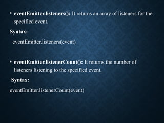 • eventEmitter.listeners(): It returns an array of listeners for the
specified event.
Syntax:
eventEmitter.listeners(event)
• eventEmitter.listenerCount(): It returns the number of
listeners listening to the specified event.
Syntax:
eventEmitter.listenerCount(event)
 