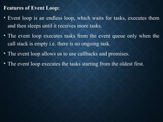 Features of Event Loop:
• Event loop is an endless loop, which waits for tasks, executes them
and then sleeps until it receives more tasks.
• The event loop executes tasks from the event queue only when the
call stack is empty i.e. there is no ongoing task.
• The event loop allows us to use callbacks and promises.
• The event loop executes the tasks starting from the oldest first.
 