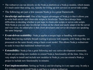 • The webserver can run directly on the Node.js platform as a Node.js module, which means
it’s much easier than using, say, Apache for wiring up new services or server-side scripts.
• The following are just a few reasons Node.js is a great framework:
• JavaScript end-to-end: One of the biggest advantages of Node.js is that it allows you
to write both server- and client-side scripts in JavaScript. There have always been
difficulties in deciding whether to put logic in client-side scripts or server-side scripts.
With Node.js you can take JavaScript written on the client and easily adapt it for the server
and vice versa. An added plus is that client developers and server developers are speaking
the same language.
• Event-driven scalability: Node.js applies a unique logic to handling web requests.
Rather than having multiple threads waiting to process web requests, with Node.js they are
processed on the same thread, using a basic event model. This allows Node.js webservers
to scale in ways that traditional webservers can’t.
• Extensibility: Node.js has a great following and very active development community.
People are providing new modules to extend Node.js functionality all the time. Also, it is
very simple to install and include new modules in Node.js; you can extend a Node.js
project to include new functionality in minutes.
• Fast implementation: Setting up Node.js and developing in it are super easy. In only a
few minutes you can install Node.js and have a working webserver.
 