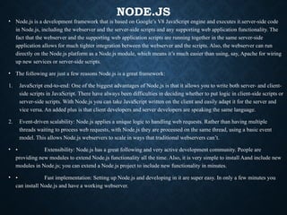 NODE.JS
• Node.js is a development framework that is based on Google’s V8 JavaScript engine and executes it.server-side code
in Node.js, including the webserver and the server-side scripts and any supporting web application functionality. The
fact that the webserver and the supporting web application scripts are running together in the same server-side
application allows for much tighter integration between the webserver and the scripts. Also, the webserver can run
directly on the Node.js platform as a Node.js module, which means it’s much easier than using, say, Apache for wiring
up new services or server-side scripts.
• The following are just a few reasons Node.js is a great framework:
1. JavaScript end-to-end: One of the biggest advantages of Node.js is that it allows you to write both server- and client-
side scripts in JavaScript. There have always been difficulties in deciding whether to put logic in client-side scripts or
server-side scripts. With Node.js you can take JavaScript written on the client and easily adapt it for the server and
vice versa. An added plus is that client developers and server developers are speaking the same language.
2. Event-driven scalability: Node.js applies a unique logic to handling web requests. Rather than having multiple
threads waiting to process web requests, with Node.js they are processed on the same thread, using a basic event
model. This allows Node.js webservers to scale in ways that traditional webservers can’t.
• • Extensibility: Node.js has a great following and very active development community. People are
providing new modules to extend Node.js functionality all the time. Also, it is very simple to install Aand include new
modules in Node.js; you can extend a Node.js project to include new functionality in minutes.
• • Fast implementation: Setting up Node.js and developing in it are super easy. In only a few minutes you
can install Node.js and have a working webserver.
 
