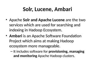Solr, Lucene, Ambari
• Apache Solr and Apache Lucene are the two
services which are used for searching and
indexing in Hadoop Ecosystem.
• Ambari is an Apache Software Foundation
Project which aims at making Hadoop
ecosystem more manageable.
– It includes software for provisioning, managing
and monitoring Apache Hadoop clusters.
 