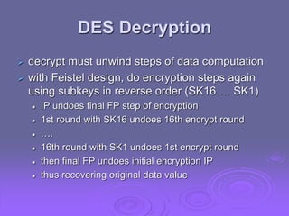 DES Decryption
 decrypt must unwind steps of data computation
 with Feistel design, do encryption steps again
using subkeys in reverse order (SK16 … SK1)
 IP undoes final FP step of encryption
 1st round with SK16 undoes 16th encrypt round
 ….
 16th round with SK1 undoes 1st encrypt round
 then final FP undoes initial encryption IP
 thus recovering original data value
 