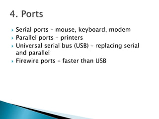  Serial ports – mouse, keyboard, modem
 Parallel ports – printers
 Universal serial bus (USB) – replacing serial
and parallel
 Firewire ports – faster than USB
 