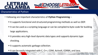 • Following are important characteristics of Python Programming −
▪ It supports functional and structured programming methods as well as OOP.
▪ It can be used as a scripting language or can be compiled to byte-code for building
large applications.
▪ It provides very high-level dynamic data types and supports dynamic type
checking.
▪ It supports automatic garbage collection.
▪ It can be easily integrated with C, C++, COM, ActiveX, CORBA, and Java.
Prof. Percival A. Fernandez
Characteristics of Python
 