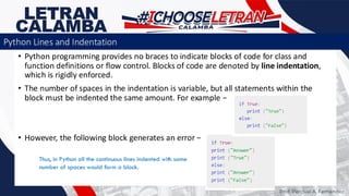 • Python programming provides no braces to indicate blocks of code for class and
function definitions or flow control. Blocks of code are denoted by line indentation,
which is rigidly enforced.
• The number of spaces in the indentation is variable, but all statements within the
block must be indented the same amount. For example −
• However, the following block generates an error −
Thus, in Python all the continuous lines indented with same
number of spaces would form a block.
Prof. Percival A. Fernandez
Python Lines and Indentation
 