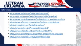 • https://www.python.org/about/gettingstarted/
• https://wiki.python.org/moin/BeginnersGuide/Download
• https://www.tutorialspoint.com/python/python_environment.htm
• https://www.w3schools.com/python/python_getstarted.asp
• https://realpython.com/installing-python/
• https://www.python.org/about/gettingstarted/
• https://www.tutorialspoint.com/python/index.htm
• https://www.geeksforgeeks.org/python-programming-language/
• https://www.w3schools.com/python/default.asp
Prof. Percival A. Fernandez
References:
 