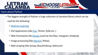 • The biggest strength of Python is huge collection of standard library which can be
used for the following:
• Machine Learning
• GUI Applications (like Kivy, Tkinter, PyQt etc. )
• Web frameworks like Django (used by YouTube, Instagram, Dropbox)
• Image processing (like OpenCV, Pillow)
• Web scraping (like Scrapy, BeautifulSoup, Selenium)
Prof. Percival A. Fernandez
Facts about Python
 