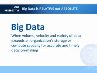 OUR
PERSPECTIVE
              Big Data is RELATIVE not ABSOLUTE




    Big Data
     When volume, velocity and variety of data
     exceeds an organization’s storage or
     compute capacity for accurate and timely
     decision-making
 